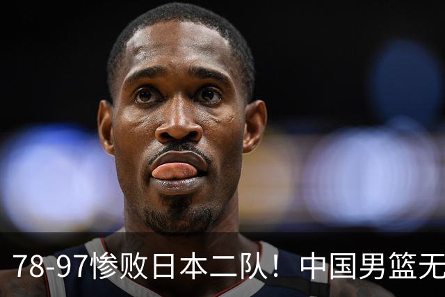 78-97惨败日本二队！中国男篮无缘决赛，郭士强赛后回应引下课风波